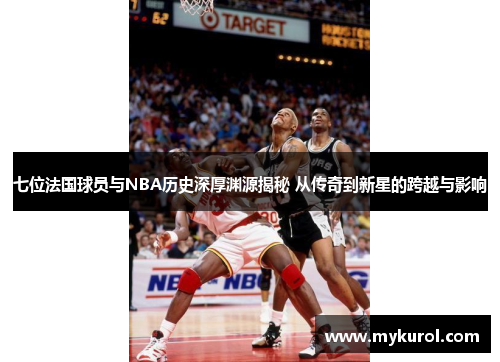 七位法国球员与NBA历史深厚渊源揭秘 从传奇到新星的跨越与影响