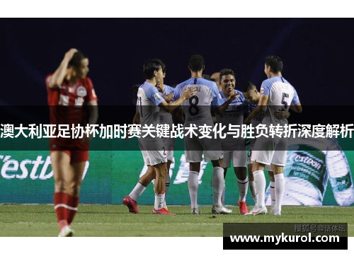 澳大利亚足协杯加时赛关键战术变化与胜负转折深度解析