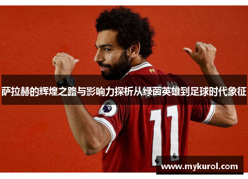 萨拉赫的辉煌之路与影响力探析从绿茵英雄到足球时代象征